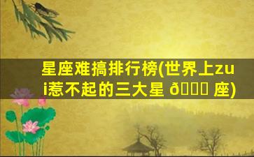 星座难搞排行榜(世界上zui
惹不起的三大星 🍀 座)